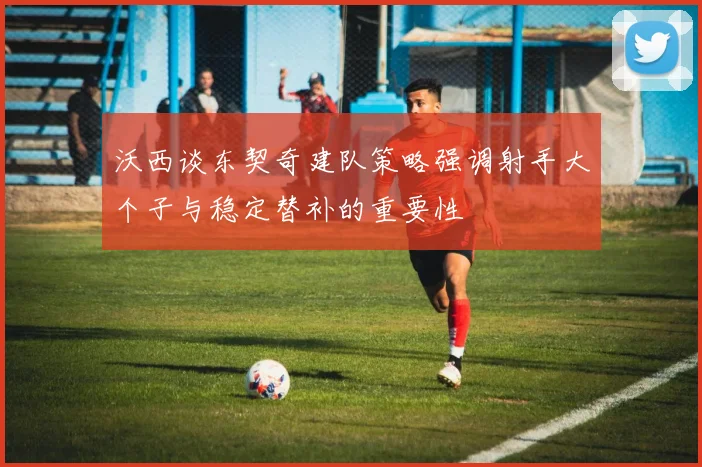 沃西谈东契奇建队策略强调射手大个子与稳定替补的重要性