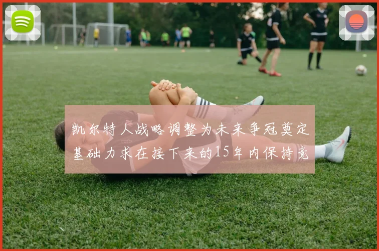 凯尔特人战略调整为未来争冠奠定基础力求在接下来的15年内保持竞争优势