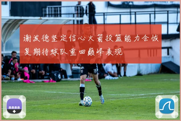 谢泼德坚定信心火箭投篮能力会恢复期待球队重回巅峰表现