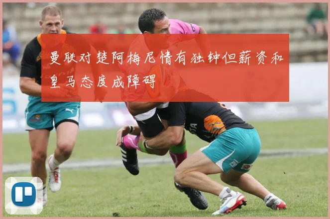曼联对楚阿梅尼情有独钟但薪资和皇马态度成障碍