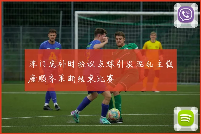 津门虎补时抗议点球引发混乱主裁唐顺齐果断结束比赛