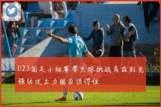 U23国足小组赛零失球挑战乌兹别克强劲攻击力能否顶得住