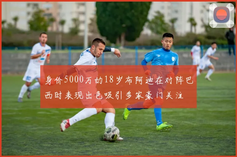 身价5000万的18岁布阿迪在对阵巴西时表现出色吸引多家豪门关注