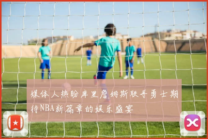 媒体人热盼库里詹姆斯联手勇士期待NBA新篇章的娱乐盛宴