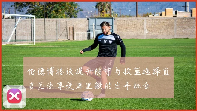 伦德博格谈提升防守与投篮选择直言无法享受库里般的出手机会