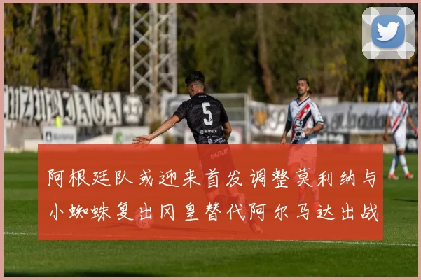 阿根廷队或迎来首发调整莫利纳与小蜘蛛复出冈皇替代阿尔马达出战