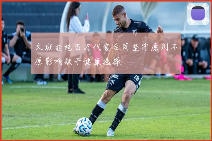 文班拒绝百万代言合同坚守原则不愿影响孩子健康选择