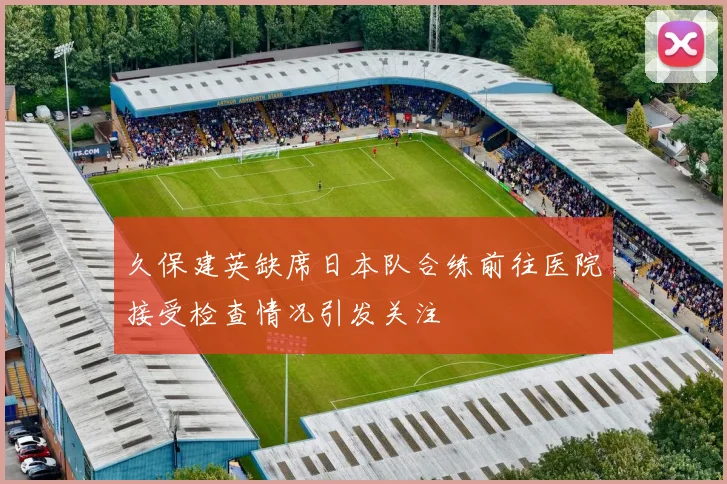 久保建英缺席日本队合练前往医院接受检查情况引发关注