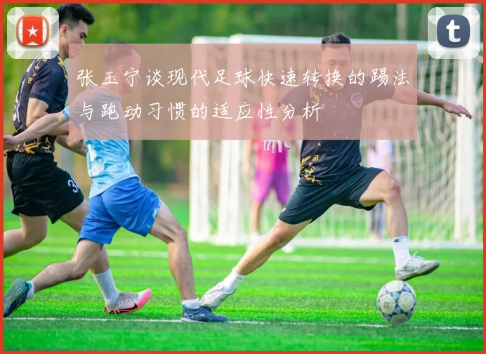 张玉宁谈现代足球快速转换的踢法与跑动习惯的适应性分析
