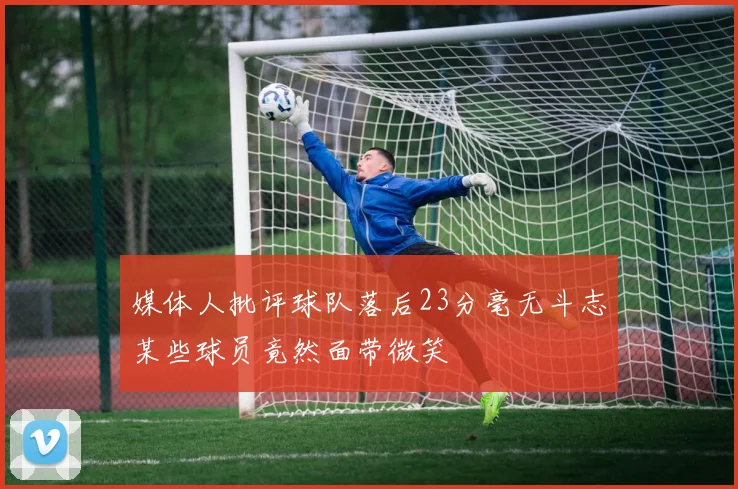 媒体人批评球队落后23分毫无斗志某些球员竟然面带微笑