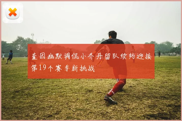 奎因幽默调侃小乔丹留队续约迎接第19个赛季新挑战