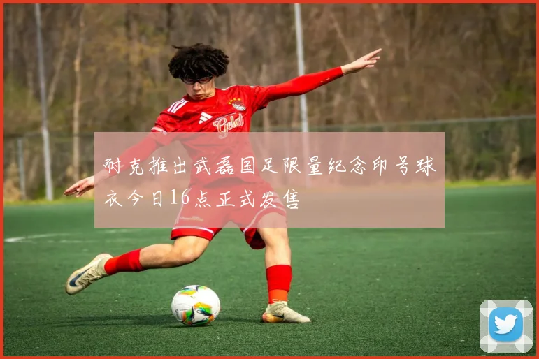 耐克推出武磊国足限量纪念印号球衣今日16点正式发售