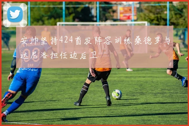 安帅坚持424首发阵容训练桑德罗与达尼洛担任边后卫